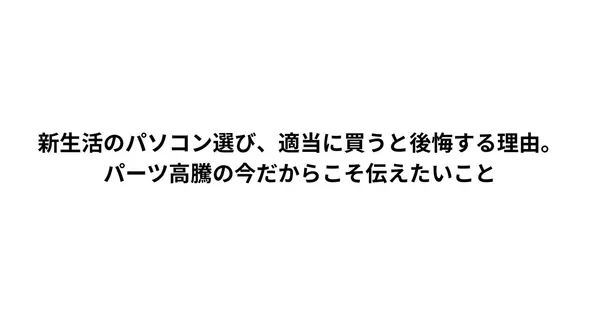 新生活のパソコン選び、適当に買うと後悔する理由。パーツ高騰の今だからこそ伝えたいこと