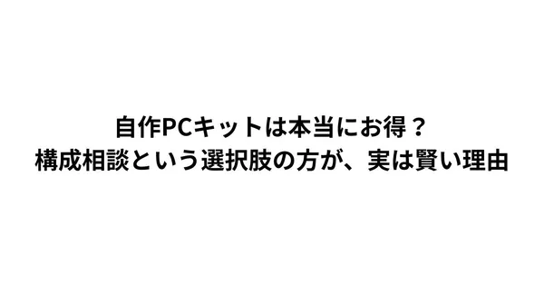 自作PCキットは本当にお得？構成相談という選択肢の方が、実は賢い理由